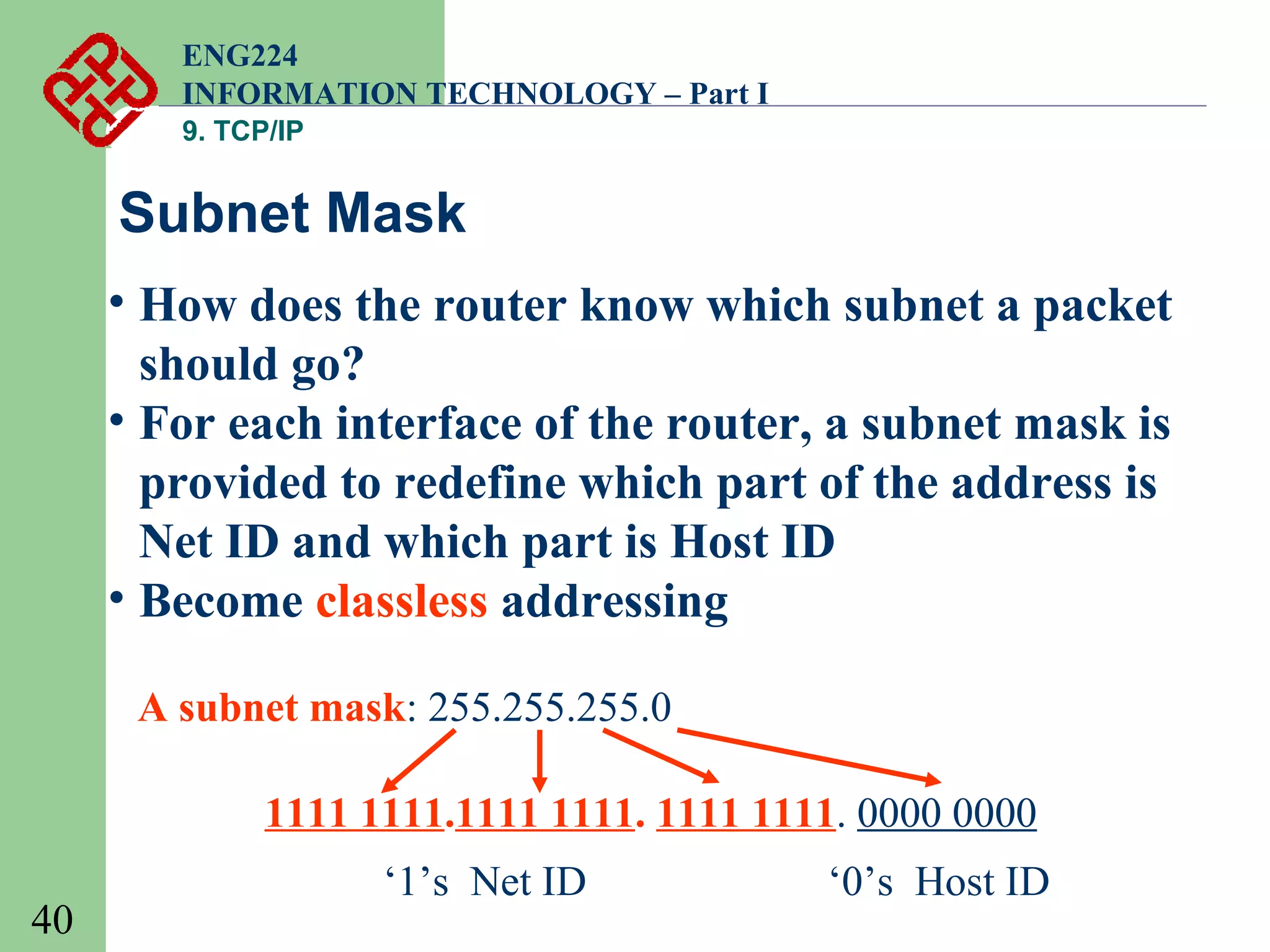 ENG224
INFORMATION TECHNOLOGY – Part I
9. TCP/IP

Subnet Mask
• How does the router know which subnet a packet
should go?
• For each interface of the router, a subnet mask is
provided to redefine which part of the address is
Net ID and which part is Host ID
• Become classless addressing
A subnet mask: 255.255.255.0
1111 1111.1111 1111. 1111 1111. 0000 0000
40

‘1’s Net ID

‘0’s Host ID

 