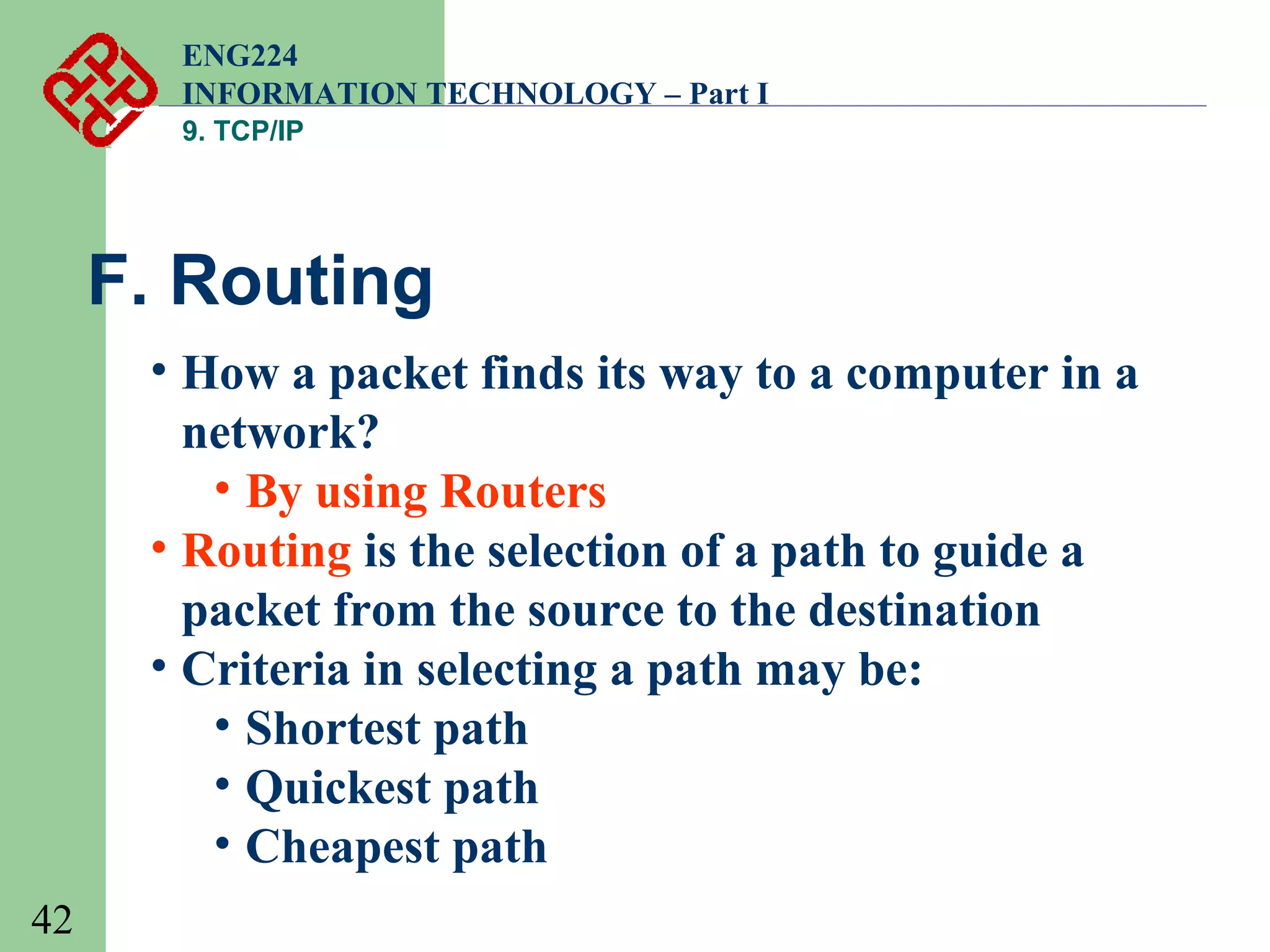ENG224
INFORMATION TECHNOLOGY – Part I
9. TCP/IP

F. Routing
• How a packet finds its way to a computer in a
network?
• By using Routers
• Routing is the selection of a path to guide a
packet from the source to the destination
• Criteria in selecting a path may be:
• Shortest path
• Quickest path
• Cheapest path
42

 