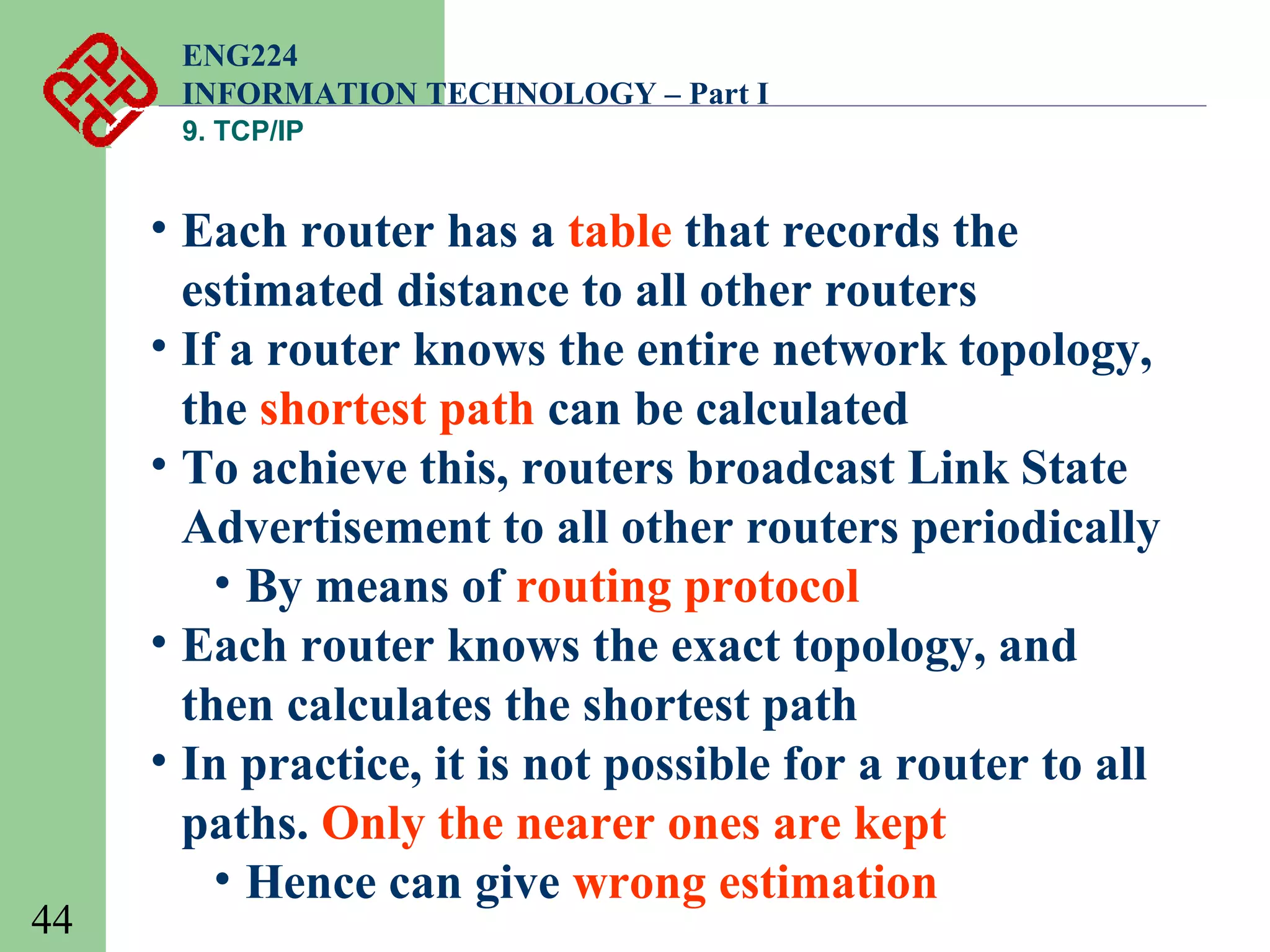 ENG224
INFORMATION TECHNOLOGY – Part I
9. TCP/IP

44

• Each router has a table that records the
estimated distance to all other routers
• If a router knows the entire network topology,
the shortest path can be calculated
• To achieve this, routers broadcast Link State
Advertisement to all other routers periodically
• By means of routing protocol
• Each router knows the exact topology, and
then calculates the shortest path
• In practice, it is not possible for a router to all
paths. Only the nearer ones are kept
• Hence can give wrong estimation

 