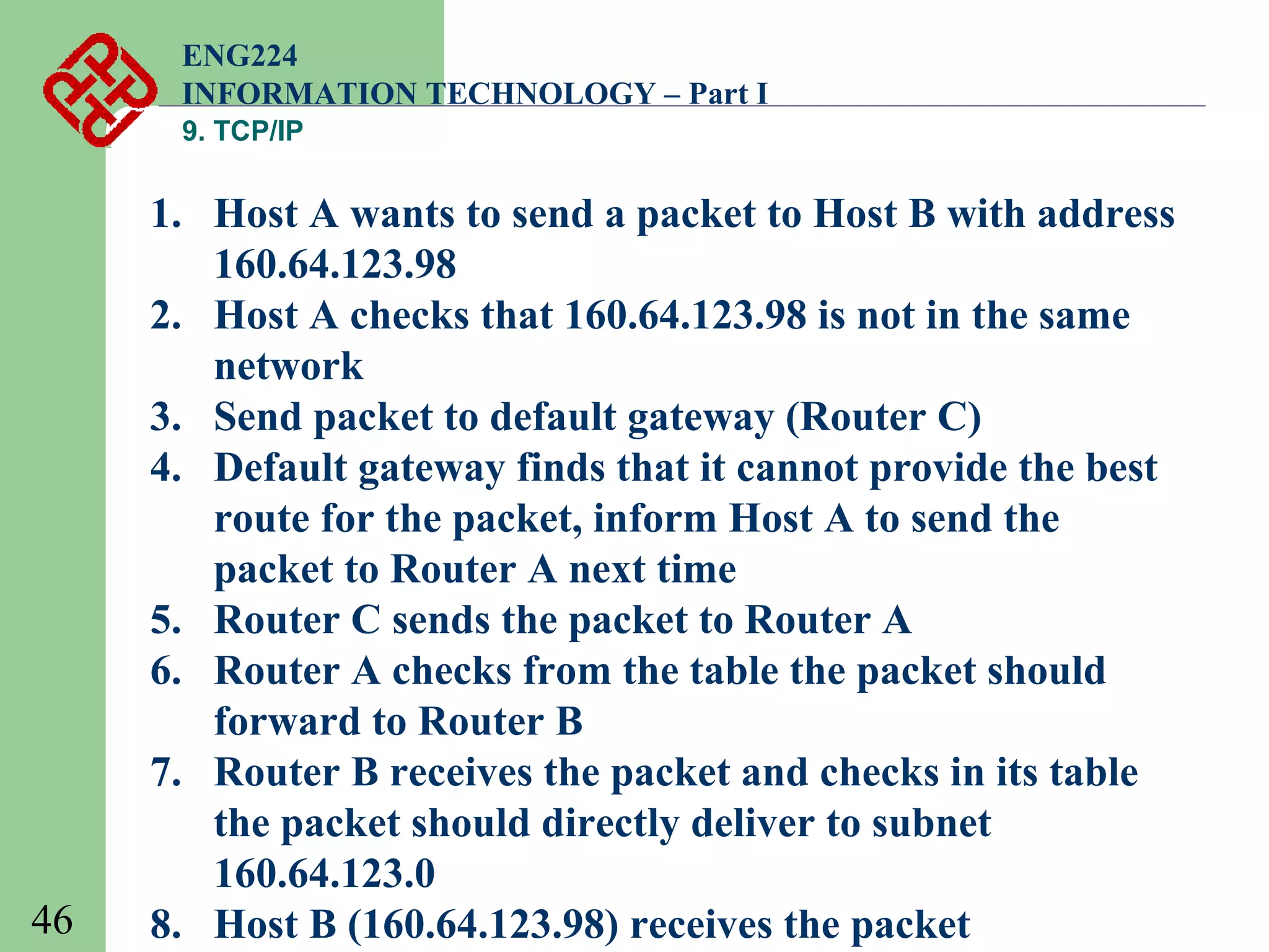 ENG224
INFORMATION TECHNOLOGY – Part I
9. TCP/IP

46

1. Host A wants to send a packet to Host B with address
160.64.123.98
2. Host A checks that 160.64.123.98 is not in the same
network
3. Send packet to default gateway (Router C)
4. Default gateway finds that it cannot provide the best
route for the packet, inform Host A to send the
packet to Router A next time
5. Router C sends the packet to Router A
6. Router A checks from the table the packet should
forward to Router B
7. Router B receives the packet and checks in its table
the packet should directly deliver to subnet
160.64.123.0
8. Host B (160.64.123.98) receives the packet

 