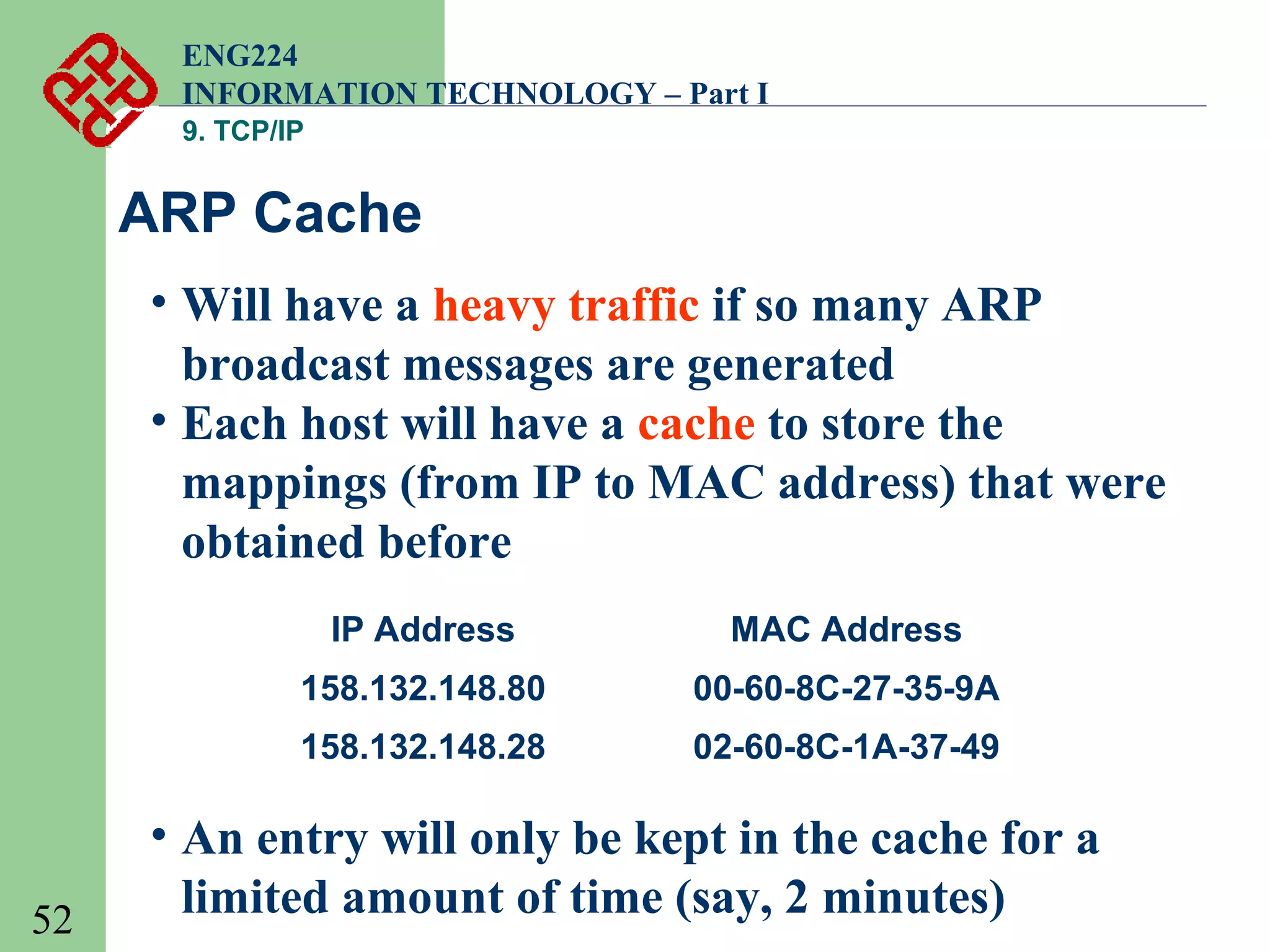 ENG224
INFORMATION TECHNOLOGY – Part I
9. TCP/IP

ARP Cache
• Will have a heavy traffic if so many ARP
broadcast messages are generated
• Each host will have a cache to store the
mappings (from IP to MAC address) that were
obtained before
IP Address
158.132.148.80

00-60-8C-27-35-9A

158.132.148.28

52

MAC Address
02-60-8C-1A-37-49

• An entry will only be kept in the cache for a
limited amount of time (say, 2 minutes)

 