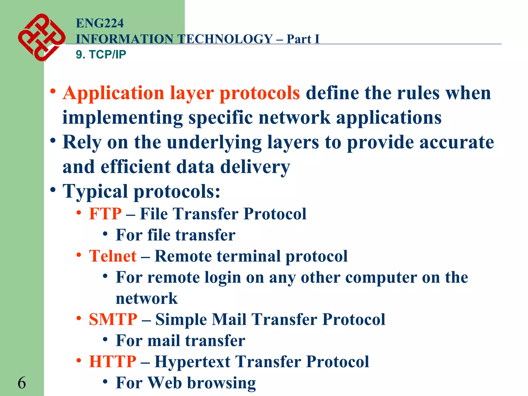 ENG224
INFORMATION TECHNOLOGY – Part I
9. TCP/IP

• Application layer protocols define the rules when
implementing specific network applications
• Rely on the underlying layers to provide accurate
and efficient data delivery
• Typical protocols:

6

• FTP – File Transfer Protocol
• For file transfer
• Telnet – Remote terminal protocol
• For remote login on any other computer on the
network
• SMTP – Simple Mail Transfer Protocol
• For mail transfer
• HTTP – Hypertext Transfer Protocol
• For Web browsing

 