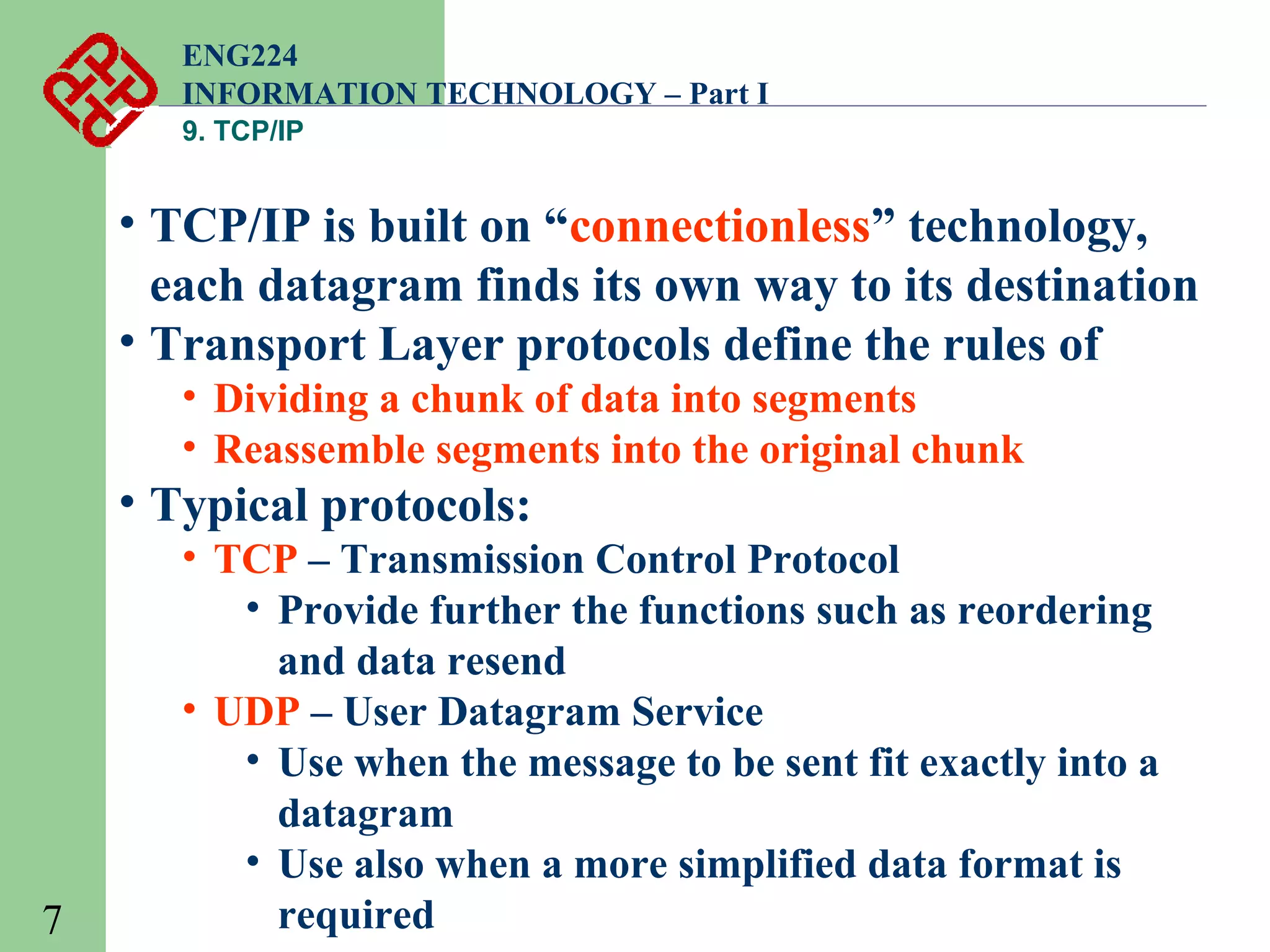 ENG224
INFORMATION TECHNOLOGY – Part I
9. TCP/IP

• TCP/IP is built on “connectionless” technology,
each datagram finds its own way to its destination
• Transport Layer protocols define the rules of
• Dividing a chunk of data into segments
• Reassemble segments into the original chunk

• Typical protocols:

7

• TCP – Transmission Control Protocol
• Provide further the functions such as reordering
and data resend
• UDP – User Datagram Service
• Use when the message to be sent fit exactly into a
datagram
• Use also when a more simplified data format is
required

 