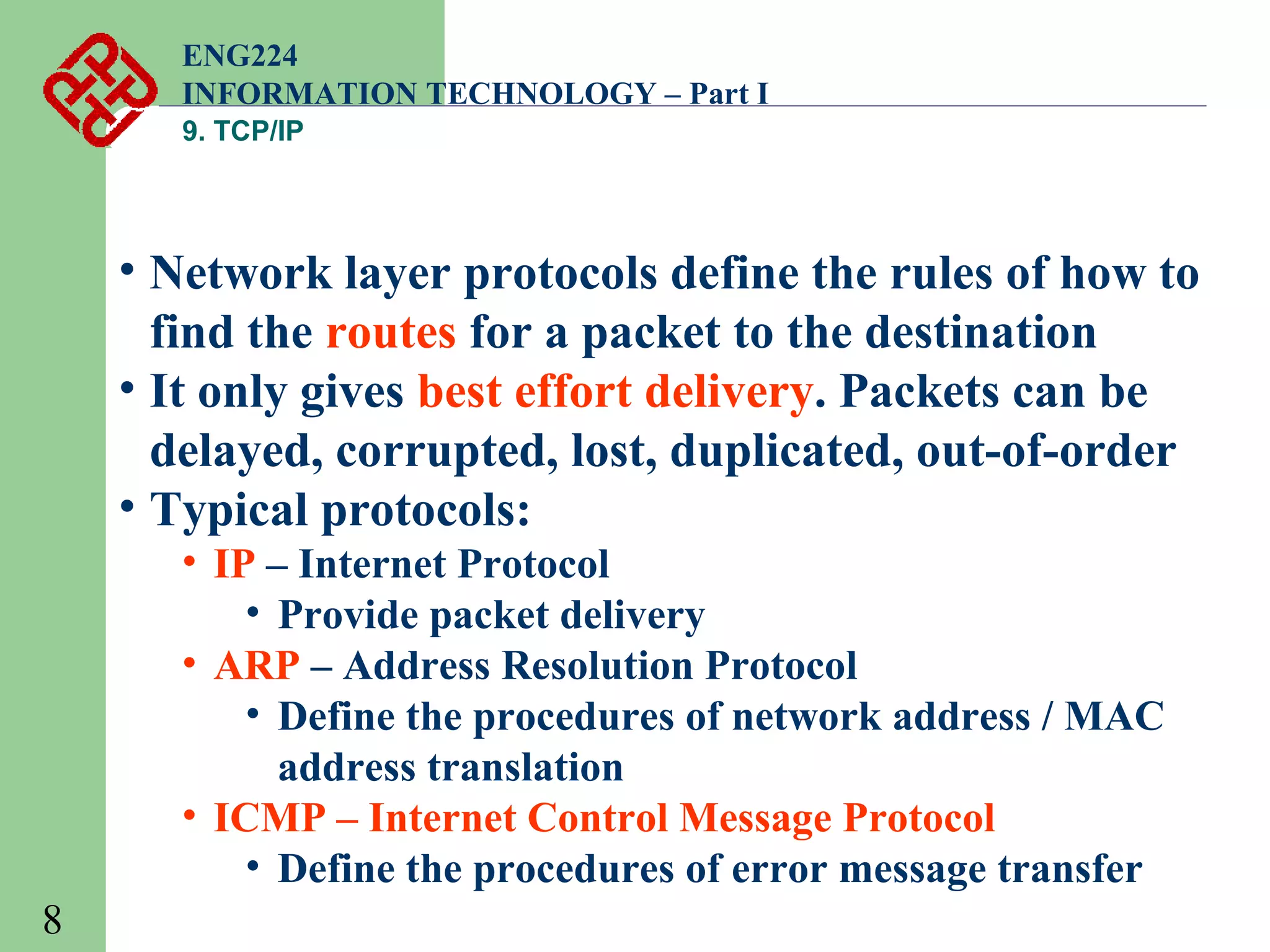 ENG224
INFORMATION TECHNOLOGY – Part I
9. TCP/IP

• Network layer protocols define the rules of how to
find the routes for a packet to the destination
• It only gives best effort delivery. Packets can be
delayed, corrupted, lost, duplicated, out-of-order
• Typical protocols:
• IP – Internet Protocol
• Provide packet delivery
• ARP – Address Resolution Protocol
• Define the procedures of network address / MAC
address translation
• ICMP – Internet Control Message Protocol
• Define the procedures of error message transfer
8

 