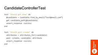 CandidateControllerTest
test "should get show" do
@candidate = Candidate.find_by_email(“test@email.com”)
get candidate_path(@candidate)
assert_response :success
end
test "should post create" do
attributes = attributes_for(:candidate)
post :create, candidate: attribute
assert_response :success
end
 