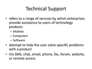Technical Support
• refers to a range of services by which enterprises
  provide assistance to users of technology
  products
   – Mobiles
   – Computers
   – Software
• attempt to help the user solve specific problems
  with a product
• Via SMS, chat, email, phone, fax, forum, website,
  or remote access
 
