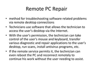 Remote PC Repair
• method for troubleshooting software related problems
  via remote desktop connections
• Technicians use software that allows the technician to
  access the user's desktop via the Internet.
• With the user's permission, the technician can take
  control of the user's mouse and keyboard, transfer
  various diagnostic and repair applications to the user's
  desktop, run scans, install antivirus programs, etc.
• If the remote service permits it, the technician can
  even reboot the PC and reconnect remotely to
  continue his work without the user needing to assist.
 