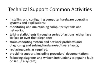 Technical Support Common Activities
• installing and configuring computer hardware operating
  systems and applications;
• monitoring and maintaining computer systems and
  networks;
• talking staff/clients through a series of actions, either face
  to face or over the telephone;
• troubleshooting system and network problems and
  diagnosing and solving hardware/software faults;
• replacing parts as required;
• providing support, including procedural documentation;
• following diagrams and written instructions to repair a fault
  or set up a system;
 