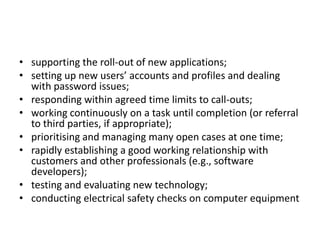 • supporting the roll-out of new applications;
• setting up new users’ accounts and profiles and dealing
  with password issues;
• responding within agreed time limits to call-outs;
• working continuously on a task until completion (or referral
  to third parties, if appropriate);
• prioritising and managing many open cases at one time;
• rapidly establishing a good working relationship with
  customers and other professionals (e.g., software
  developers);
• testing and evaluating new technology;
• conducting electrical safety checks on computer equipment
 