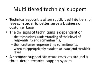 Multi tiered technical support
• Technical support is often subdivided into tiers, or
  levels, in order to better serve a business or
  customer base
• The divisions of technicians is dependent on
   – the technicians’ understanding of their level of
     responsibility and commitments,
   – their customer response time commitments,
   – when to appropriately escalate an issue and to which
     level
• A common support structure revolves around a
  three-tiered technical support system
 