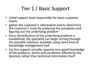Tier 1 / Basic Support
• initial support level responsible for basic customer
  issues
• gather the customer’s information and to determine
  the customer’s issue by analysing the symptoms and
  figuring out the underlying problem
• Once identification of the underlying problem is
  established, the specialist can begin sorting through
  the possible solutions available using some kind of
  knowledge management tool
• 1st line support actually requires very good knowledge
  of the products, terms and conditions offered by the
  business rather than technical information itself
 