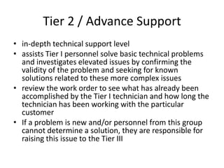 Tier 2 / Advance Support
• in-depth technical support level
• assists Tier I personnel solve basic technical problems
  and investigates elevated issues by confirming the
  validity of the problem and seeking for known
  solutions related to these more complex issues
• review the work order to see what has already been
  accomplished by the Tier I technician and how long the
  technician has been working with the particular
  customer
• If a problem is new and/or personnel from this group
  cannot determine a solution, they are responsible for
  raising this issue to the Tier III
 