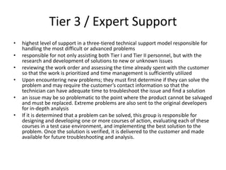 Tier 3 / Expert Support
•   highest level of support in a three-tiered technical support model responsible for
    handling the most difficult or advanced problems
•   responsible for not only assisting both Tier I and Tier II personnel, but with the
    research and development of solutions to new or unknown issues
•   reviewing the work order and assessing the time already spent with the customer
    so that the work is prioritized and time management is sufficiently utilized
•   Upon encountering new problems; they must first determine if they can solve the
    problem and may require the customer’s contact information so that the
    technician can have adequate time to troubleshoot the issue and find a solution
•   an issue may be so problematic to the point where the product cannot be salvaged
    and must be replaced. Extreme problems are also sent to the original developers
    for in-depth analysis
•   If it is determined that a problem can be solved, this group is responsible for
    designing and developing one or more courses of action, evaluating each of these
    courses in a test case environment, and implementing the best solution to the
    problem. Once the solution is verified, it is delivered to the customer and made
    available for future troubleshooting and analysis.
 