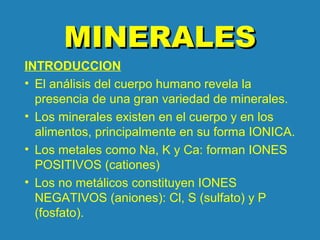 MINERALESMINERALES
INTRODUCCION
• El análisis del cuerpo humano revela la
presencia de una gran variedad de minerales.
• Los minerales existen en el cuerpo y en los
alimentos, principalmente en su forma IONICA.
• Los metales como Na, K y Ca: forman IONES
POSITIVOS (cationes)
• Los no metálicos constituyen IONES
NEGATIVOS (aniones): Cl, S (sulfato) y P
(fosfato).
 