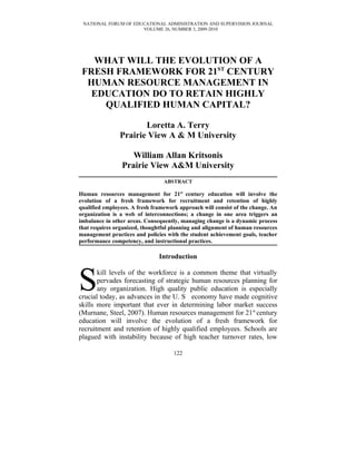 NATIONAL FORUM OF EDUCATIONAL ADMINISTRATION AND SUPERVISION JOURNAL
                      VOLUME 26, NUMBER 3, 2009-2010




   WHAT WILL THE EVOLUTION OF A
 FRESH FRAMEWORK FOR 21ST CENTURY
  HUMAN RESOURCE MANAGEMENT IN
   EDUCATION DO TO RETAIN HIGHLY
     QUALIFIED HUMAN CAPITAL?

                       Loretta A. Terry
                Prairie View A & M University

                   William Allan Kritsonis
                Prairie View A&M University
                                 ABSTRACT

Human resources management for 21st century education will involve the
evolution of a fresh framework for recruitment and retention of highly
qualified employees. A fresh framework approach will consist of the change. An
organization is a web of interconnections; a change in one area triggers an
imbalance in other areas. Consequently, managing change is a dynamic process
that requires organized, thoughtful planning and alignment of human resources
management practices and policies with the student achievement goals, teacher
performance competency, and instructional practices.

                               Introduction



S      kill levels of the workforce is a common theme that virtually
       pervades forecasting of strategic human resources planning for
       any organization. High quality public education is especially
crucial today, as advances in the U. S economy have made cognitive
skills more important that ever in determining labor market success
(Murnane, Steel, 2007). Human resources management for 21st century
education will involve the evolution of a fresh framework for
recruitment and retention of highly qualified employees. Schools are
plagued with instability because of high teacher turnover rates, low

                                     122
 