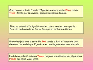 Com que no entenia l’oracle d’Apol·lo va anar a visitar Piteu, rei de
Trezé i famós per la saviesa, perquè li explicara l’oracle.




Piteu va entendre l’enigmàtic oracle: odre = ventre, peu = penis.
És a dir, no havia de fer l’amor fins que no arribara a Atenes




Piteu desitjava que la seva filla Etra donés a llum a l’hereu del tron
d’Atenes. Va embriagar Egeu i va fer que tingués relacions amb ella.




Fruit d’eixa relació naixeria Teseu (segons una altra versió, el pare fou
Posidó qui havia violat Etra).
 