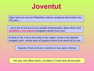 Joventut
Egeu tenia por que els Palàntides mataren qualsevol descendent seu.
Per això.....


...per si fos el cas que la jove quedés embarassada, Egeu deixà unes
sandàlies y una espasa amagades davall d’una roca.

Si tenia un fill, li havia de contar el seu origen i donar-li els objectes
amagats; però, només quan ell poguera treure’ls de davall de la roca.


         Després l’havia d’enviar a conéixer el seu pare a Atenes




    Així que, com altres herois, va créixer a Trezé, lluny de son pare.
 