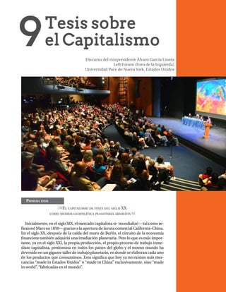 1
Primera tesis
>>>El capitalismo de fines del siglo XX
como medida geopolítica planetaria absoluta <<<
Inicialmente, en el siglo XIX, el mercado capitalista se mundializó —tal como re-
flexionó Marx en 1850— gracias a la apertura de la ruta comercial California–China.
En el siglo XX, después de la caída del muro de Berlín, el circuito de la economía
financiera también adquirió una irradiación planetaria. Pero lo que es más impor-
tante, ya en el siglo XXI, la propia producción, el propio proceso de trabajo inme-
diato capitalista, predomina en todos los países del globo y el mismo mundo ha
devenido en un gigante taller de trabajo planetario, en donde se elaboran cada uno
de los productos que consumimos. Esto significa que hoy ya no existen más mer-
cancías “made in Estados Unidos” o “made in China” exclusivamente, sino “made
in world”, “fabricadas en el mundo”.
Discurso del vicepresidente Álvaro García Linera
Left Forum (Foro de la Izquierda)
Universidad Pace de Nueva York, Estados Unidos
 