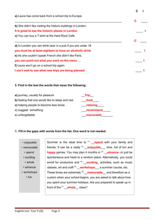 C I
a) Laura has come back from a school trip to Europe.
___________________________________________________________________ C ____
b) She didn’t like visiting the historic buildings in London.
It is great to see the historic places in London ____ I
c) You can buy a T-shirt at the Hard Rock Café.
___________________________________________________________________ C ____
d) In London you can drink beer in a pub if you are under 18.
you must be at least eighteen to have an alcoholic drink ____ I
e) As she couldn’t speak French she didn’t like Paris.
you can point out what you want on the menu ... ____ I
f) Laura won’t go on a school trip again.
I can’t wait to see what new trips are being planned ____ I
3. Find in the text the words that mean the following:
a) journey, usually for pleasure __Trip__
b) feeling that one would like to sleep and rest ___tired____
c) helping people to become less tense ___relaxing____
d) suggest something ___recommend_____
e) unforgettable ___memorable_______
C. Fill in the gaps with words from the list. One word is not needed.
English test- Year 9-(B) Page 3
Summer is the ideal time to (1)
__spend with your family and
friends. It can be a really (2)
__enjoyable___ time, full of fun and
happy games. You may plan it months in (3)
__advance- or just be
spontaneous and head to a random place. Alternatively, you could
enroll for productive and (4)
__exciting_ activities, such as music
classes, art and craft (5)
__workshops__, a summer course, etc.
These times are extremely (6)
__memorable__ and therefore as a
custom when your school begins, you are asked to talk about how
you spent your summer holidays. Are you prepared to speak up in
front of the (7)
__whole__ class?
• enjoyable
• memorable
• spend
• exciting
• whole
• advance
• workshops
• fun
 