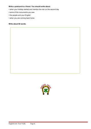 Write a postcard to a friend. You should write about:
• when your holiday started and mention the rain on the second day
• some of the monuments you saw
• the people and your English
• when you are coming back home
Write about 60 words.
English test- Year 9-(B) Page 6
 