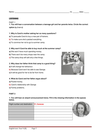 Name :________________________________________________________ no. ______ class :_____
LISTENING
PART 1
1. You will hear a conversation between a teenage girl and her parents twice. Circle the correct
option (a, b or c)
1. Why is Carol’s mother asking her so many questions?
a) To persuade Carol to buy a new pair of trainers.
b) To make sure she’s packed everything .
c) To convince her not to go to summer camp.
2. Why won’t Carol be able to buy much at the summer camp?
a) She won’t have much spending money.
b) There won’t be many shops near the camp.
c) The camp shop will sell only a few things.
3. Why does her father think that camp is a good thing?
a) It will change her behaviour.
b) Because Carol won’t be able to see George.
c) It will be good for her to be far from home.
4. What do Carol and her father argue about?
a) Pocket money.
b) Carol’s relationship with George
c) Family problems..
PART 2
1. You will hear an airport announcement twice. Fill in the missing information in the spaces
below.
Flight number and destination: 17, Caracas
English test- Year 9-(B) Page 7
 