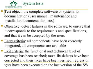 11 
System tests 
 Test object: the complete software or system, its 
documentation (user manual, maintenance and 
installation documentation, etc.) 
 Objective: detect failures in the software, to ensure that 
it corresponds to the requirements and specifications, 
and that it can be accepted by the users 
 Entry criteria: all components have been correctly 
integrated, all components are available 
 Exit criteria: the functional and technical level of 
coverage has been reached; must-fix defects have been 
corrected and their fixes have been verified; regression 
tests have been executed on the last version of the SW 
 