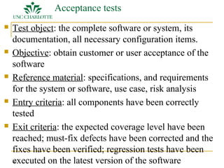 12 
Acceptance tests 
 Test object: the complete software or system, its 
documentation, all necessary configuration items. 
 Objective: obtain customer or user acceptance of the 
software 
 Reference material: specifications, and requirements 
for the system or software, use case, risk analysis 
 Entry criteria: all components have been correctly 
tested 
 Exit criteria: the expected coverage level have been 
reached; must-fix defects have been corrected and the 
fixes have been verified; regression tests have been 
executed on the latest version of the software 
 