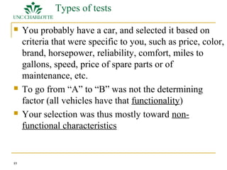 13 
Types of tests 
 You probably have a car, and selected it based on 
criteria that were specific to you, such as price, color, 
brand, horsepower, reliability, comfort, miles to 
gallons, speed, price of spare parts or of 
maintenance, etc. 
 To go from “A” to “B” was not the determining 
factor (all vehicles have that functionality) 
 Your selection was thus mostly toward non-functional 
characteristics 
 