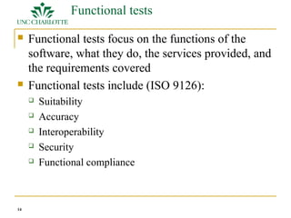 14 
Functional tests 
 Functional tests focus on the functions of the 
software, what they do, the services provided, and 
the requirements covered 
 Functional tests include (ISO 9126): 
 Suitability 
 Accuracy 
 Interoperability 
 Security 
 Functional compliance 
 