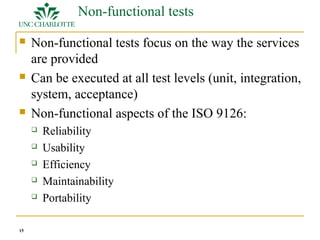 15 
Non-functional tests 
 Non-functional tests focus on the way the services 
are provided 
 Can be executed at all test levels (unit, integration, 
system, acceptance) 
 Non-functional aspects of the ISO 9126: 
 Reliability 
 Usability 
 Efficiency 
 Maintainability 
 Portability 
 