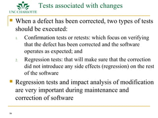16 
Tests associated with changes 
 When a defect has been corrected, two types of tests 
should be executed: 
1. Confirmation tests or retests: which focus on verifying 
that the defect has been corrected and the software 
operates as expected; and 
2. Regression tests: that will make sure that the correction 
did not introduce any side effects (regression) on the rest 
of the software 
 Regression tests and impact analysis of modification 
are very important during maintenance and 
correction of software 
 