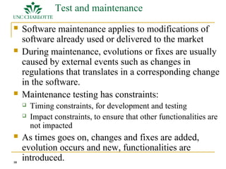 18 
Test and maintenance 
 Software maintenance applies to modifications of 
software already used or delivered to the market 
 During maintenance, evolutions or fixes are usually 
caused by external events such as changes in 
regulations that translates in a corresponding change 
in the software. 
 Maintenance testing has constraints: 
 Timing constraints, for development and testing 
 Impact constraints, to ensure that other functionalities are 
not impacted 
 As times goes on, changes and fixes are added, 
evolution occurs and new, functionalities are 
introduced. 
 