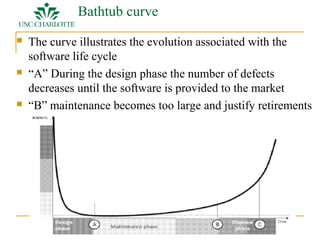 Bathtub curve 
 The curve illustrates the evolution associated with the 
software life cycle 
 “A” During the design phase the number of defects 
decreases until the software is provided to the market 
 “B” maintenance becomes too large and justify retirements 
