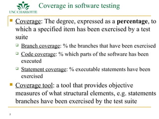 2 
Coverage in software testing 
 Coverage: The degree, expressed as a percentage, to 
which a specified item has been exercised by a test 
suite 
 Branch coverage: % the branches that have been exercised 
 Code coverage: % which parts of the software has been 
executed 
 Statement coverage: % executable statements have been 
exercised 
 Coverage tool: a tool that provides objective 
measures of what structural elements, e.g. statements 
branches have been exercised by the test suite 
 
