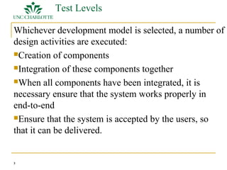 3 
Test Levels 
Whichever development model is selected, a number of 
design activities are executed: 
Creation of components 
Integration of these components together 
When all components have been integrated, it is 
necessary ensure that the system works properly in 
end-to-end 
Ensure that the system is accepted by the users, so 
that it can be delivered. 
 