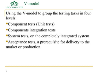 4 
V-model 
Using the V-model to group the testing tasks in four 
levels: 
Component tests (Unit tests) 
Components integration tests 
System tests, on the completely integrated system 
Acceptance tests, a prerequisite for delivery to the 
market or production 
 