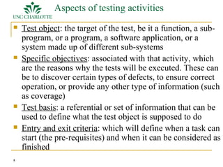 5 
Aspects of testing activities 
 Test object: the target of the test, be it a function, a sub-program, 
or a program, a software application, or a 
system made up of different sub-systems 
 Specific objectives: associated with that activity, which 
are the reasons why the tests will be executed. These can 
be to discover certain types of defects, to ensure correct 
operation, or provide any other type of information (such 
as coverage) 
 Test basis: a referential or set of information that can be 
used to define what the test object is supposed to do 
 Entry and exit criteria: which will define when a task can 
start (the pre-requisites) and when it can be considered as 
finished 
 