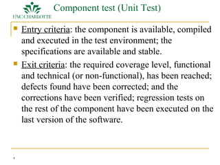 7 
Component test (Unit Test) 
 Entry criteria: the component is available, compiled 
and executed in the test environment; the 
specifications are available and stable. 
 Exit criteria: the required coverage level, functional 
and technical (or non-functional), has been reached; 
defects found have been corrected; and the 
corrections have been verified; regression tests on 
the rest of the component have been executed on the 
last version of the software. 
 