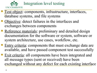 8 
Integration level testing 
 Test object: components, infrastructure, interfaces, 
database systems, and file systems 
 Objective: detect failures in the interfaces and 
exchanges between components 
 Reference materials: preliminary and detailed design 
documentation for the software or system, software or 
system architecture, use cases, workflow, etc. 
 Entry criteria: components that must exchange data are 
available, and have passed component test successfully 
 Exit criteria: all components have been integrated and 
all message types (sent or received) have been 
exchanged without any defect for each existing interface 
 