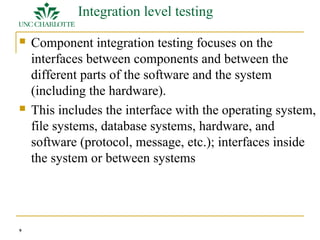 9 
Integration level testing 
 Component integration testing focuses on the 
interfaces between components and between the 
different parts of the software and the system 
(including the hardware). 
 This includes the interface with the operating system, 
file systems, database systems, hardware, and 
software (protocol, message, etc.); interfaces inside 
the system or between systems 
 