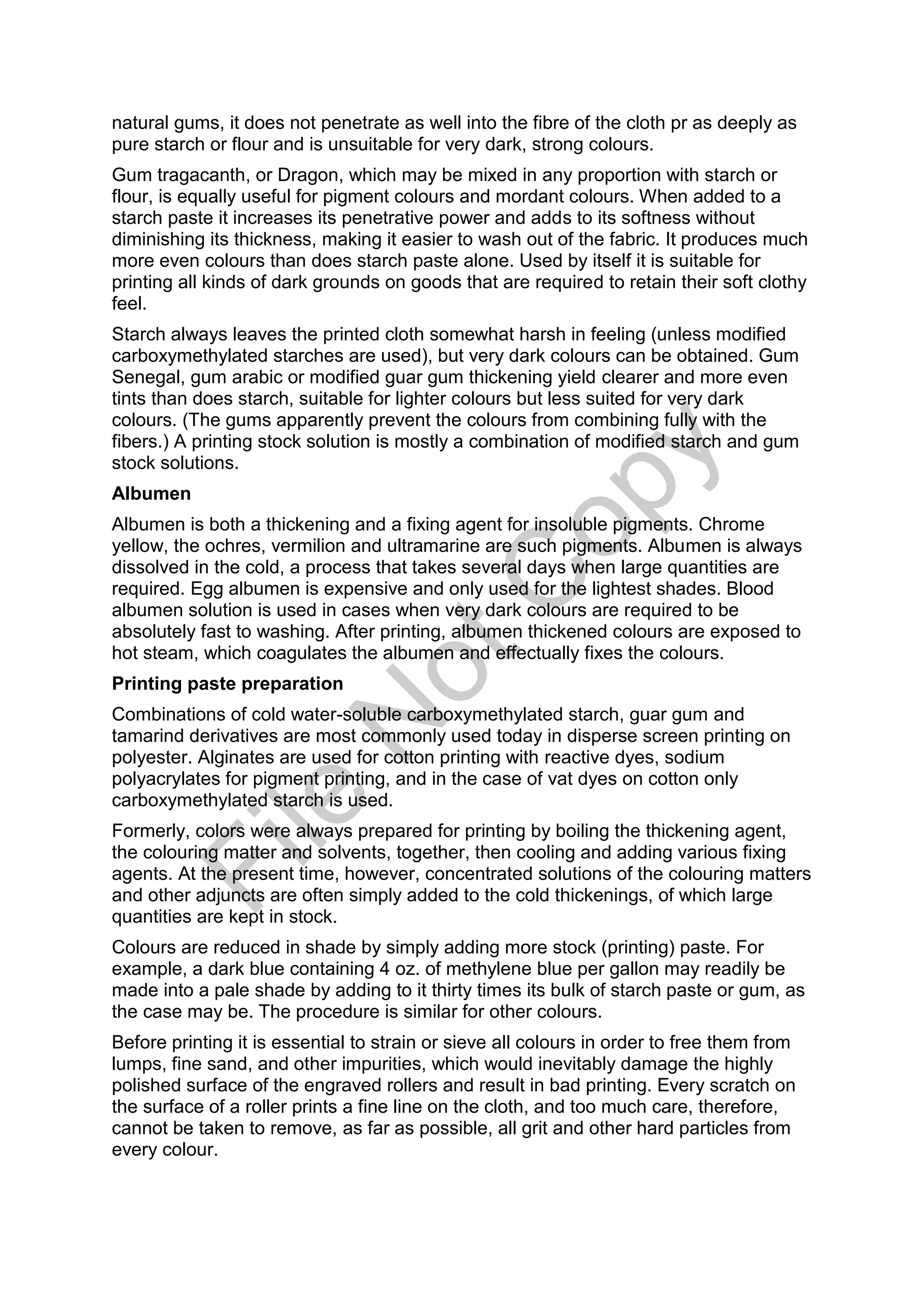 natural gums, it does not penetrate as well into the fibre of the cloth pr as deeply as
pure starch or flour and is unsuitable for very dark, strong colours.
Gum tragacanth, or Dragon, which may be mixed in any proportion with starch or
flour, is equally useful for pigment colours and mordant colours. When added to a
starch paste it increases its penetrative power and adds to its softness without
diminishing its thickness, making it easier to wash out of the fabric. It produces much
more even colours than does starch paste alone. Used by itself it is suitable for
printing all kinds of dark grounds on goods that are required to retain their soft clothy
feel.
Starch always leaves the printed cloth somewhat harsh in feeling (unless modified
carboxymethylated starches are used), but very dark colours can be obtained. Gum
Senegal, gum arabic or modified guar gum thickening yield clearer and more even
tints than does starch, suitable for lighter colours but less suited for very dark
colours. (The gums apparently prevent the colours from combining fully with the
fibers.) A printing stock solution is mostly a combination of modified starch and gum
stock solutions.
Albumen
Albumen is both a thickening and a fixing agent for insoluble pigments. Chrome
yellow, the ochres, vermilion and ultramarine are such pigments. Albumen is always
dissolved in the cold, a process that takes several days when large quantities are
required. Egg albumen is expensive and only used for the lightest shades. Blood
albumen solution is used in cases when very dark colours are required to be
absolutely fast to washing. After printing, albumen thickened colours are exposed to
hot steam, which coagulates the albumen and effectually fixes the colours.
Printing paste preparation
Combinations of cold water-soluble carboxymethylated starch, guar gum and
tamarind derivatives are most commonly used today in disperse screen printing on
polyester. Alginates are used for cotton printing with reactive dyes, sodium
polyacrylates for pigment printing, and in the case of vat dyes on cotton only
carboxymethylated starch is used.
Formerly, colors were always prepared for printing by boiling the thickening agent,
the colouring matter and solvents, together, then cooling and adding various fixing
agents. At the present time, however, concentrated solutions of the colouring matters
and other adjuncts are often simply added to the cold thickenings, of which large
quantities are kept in stock.
Colours are reduced in shade by simply adding more stock (printing) paste. For
example, a dark blue containing 4 oz. of methylene blue per gallon may readily be
made into a pale shade by adding to it thirty times its bulk of starch paste or gum, as
the case may be. The procedure is similar for other colours.
Before printing it is essential to strain or sieve all colours in order to free them from
lumps, fine sand, and other impurities, which would inevitably damage the highly
polished surface of the engraved rollers and result in bad printing. Every scratch on
the surface of a roller prints a fine line on the cloth, and too much care, therefore,
cannot be taken to remove, as far as possible, all grit and other hard particles from
every colour.
File
N
otC
opy
 