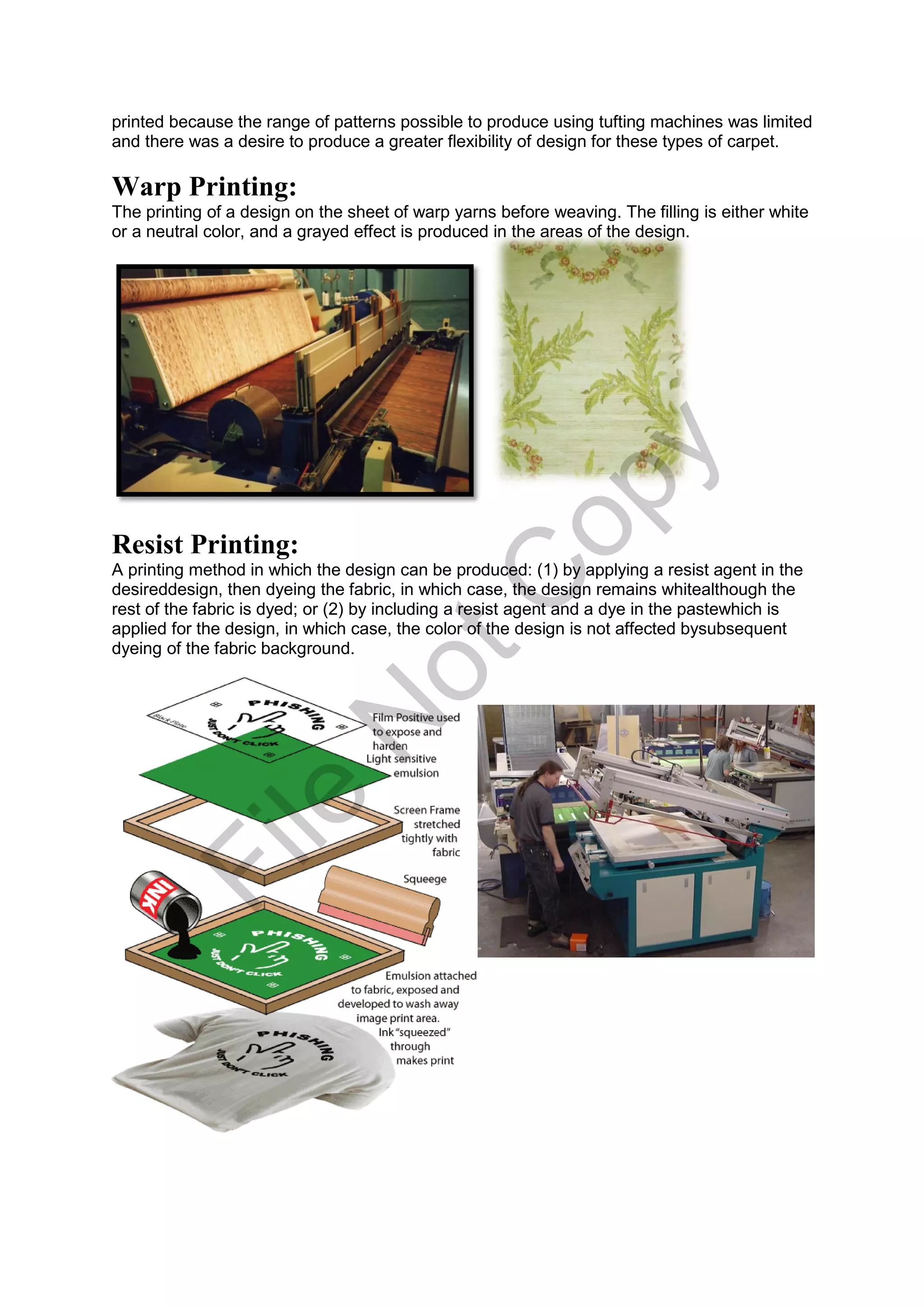 printed because the range of patterns possible to produce using tufting machines was limited
and there was a desire to produce a greater flexibility of design for these types of carpet.
Warp Printing:
The printing of a design on the sheet of warp yarns before weaving. The filling is either white
or a neutral color, and a grayed effect is produced in the areas of the design.
Resist Printing:
A printing method in which the design can be produced: (1) by applying a resist agent in the
desireddesign, then dyeing the fabric, in which case, the design remains whitealthough the
rest of the fabric is dyed; or (2) by including a resist agent and a dye in the pastewhich is
applied for the design, in which case, the color of the design is not affected bysubsequent
dyeing of the fabric background.
File
N
otC
opy
 