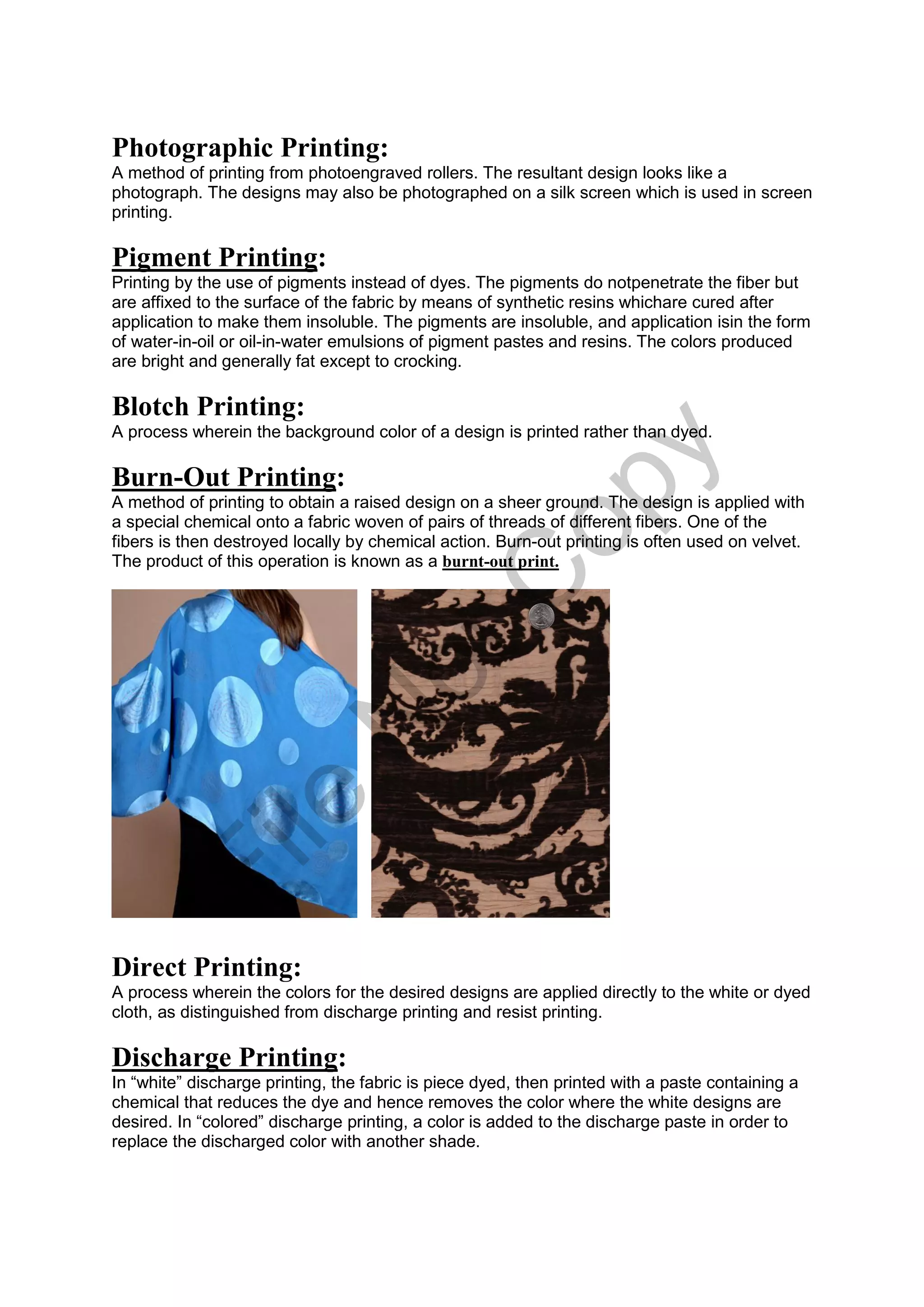 Photographic Printing:
A method of printing from photoengraved rollers. The resultant design looks like a
photograph. The designs may also be photographed on a silk screen which is used in screen
printing.
Pigment Printing:
Printing by the use of pigments instead of dyes. The pigments do notpenetrate the fiber but
are affixed to the surface of the fabric by means of synthetic resins whichare cured after
application to make them insoluble. The pigments are insoluble, and application isin the form
of water-in-oil or oil-in-water emulsions of pigment pastes and resins. The colors produced
are bright and generally fat except to crocking.
Blotch Printing:
A process wherein the background color of a design is printed rather than dyed.
Burn-Out Printing:
A method of printing to obtain a raised design on a sheer ground. The design is applied with
a special chemical onto a fabric woven of pairs of threads of different fibers. One of the
fibers is then destroyed locally by chemical action. Burn-out printing is often used on velvet.
The product of this operation is known as a burnt-out print.
Direct Printing:
A process wherein the colors for the desired designs are applied directly to the white or dyed
cloth, as distinguished from discharge printing and resist printing.
Discharge Printing:
In “white” discharge printing, the fabric is piece dyed, then printed with a paste containing a
chemical that reduces the dye and hence removes the color where the white designs are
desired. In “colored” discharge printing, a color is added to the discharge paste in order to
replace the discharged color with another shade.
File
N
otC
opy
 