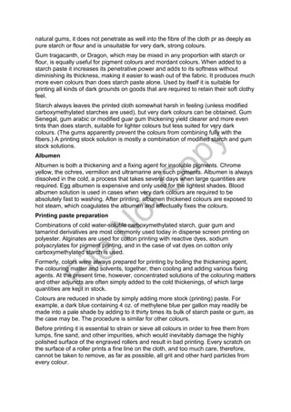 natural gums, it does not penetrate as well into the fibre of the cloth pr as deeply as
pure starch or flour and is unsuitable for very dark, strong colours.
Gum tragacanth, or Dragon, which may be mixed in any proportion with starch or
flour, is equally useful for pigment colours and mordant colours. When added to a
starch paste it increases its penetrative power and adds to its softness without
diminishing its thickness, making it easier to wash out of the fabric. It produces much
more even colours than does starch paste alone. Used by itself it is suitable for
printing all kinds of dark grounds on goods that are required to retain their soft clothy
feel.
Starch always leaves the printed cloth somewhat harsh in feeling (unless modified
carboxymethylated starches are used), but very dark colours can be obtained. Gum
Senegal, gum arabic or modified guar gum thickening yield clearer and more even
tints than does starch, suitable for lighter colours but less suited for very dark
colours. (The gums apparently prevent the colours from combining fully with the
fibers.) A printing stock solution is mostly a combination of modified starch and gum
stock solutions.
Albumen
Albumen is both a thickening and a fixing agent for insoluble pigments. Chrome
yellow, the ochres, vermilion and ultramarine are such pigments. Albumen is always
dissolved in the cold, a process that takes several days when large quantities are
required. Egg albumen is expensive and only used for the lightest shades. Blood
albumen solution is used in cases when very dark colours are required to be
absolutely fast to washing. After printing, albumen thickened colours are exposed to
hot steam, which coagulates the albumen and effectually fixes the colours.
Printing paste preparation
Combinations of cold water-soluble carboxymethylated starch, guar gum and
tamarind derivatives are most commonly used today in disperse screen printing on
polyester. Alginates are used for cotton printing with reactive dyes, sodium
polyacrylates for pigment printing, and in the case of vat dyes on cotton only
carboxymethylated starch is used.
Formerly, colors were always prepared for printing by boiling the thickening agent,
the colouring matter and solvents, together, then cooling and adding various fixing
agents. At the present time, however, concentrated solutions of the colouring matters
and other adjuncts are often simply added to the cold thickenings, of which large
quantities are kept in stock.
Colours are reduced in shade by simply adding more stock (printing) paste. For
example, a dark blue containing 4 oz. of methylene blue per gallon may readily be
made into a pale shade by adding to it thirty times its bulk of starch paste or gum, as
the case may be. The procedure is similar for other colours.
Before printing it is essential to strain or sieve all colours in order to free them from
lumps, fine sand, and other impurities, which would inevitably damage the highly
polished surface of the engraved rollers and result in bad printing. Every scratch on
the surface of a roller prints a fine line on the cloth, and too much care, therefore,
cannot be taken to remove, as far as possible, all grit and other hard particles from
every colour.
File
N
otC
opy
 