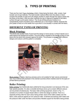 There are five main Types of printing a fabric, these being the block, roller, screen, heat
transfer and ink-jet methods. The heat transfer method differs from the others in that it
involves the transfer of color from the design printed on paper through the vapour phase into
the fibres of the fabric. With the other methods the dye or pigment is applied to the fabric
surface through a print paste medium. The ink jet printing process however is a
comparatively recent innovation and is referred to as a 'non-impact' method, because the
print paste is fired on to the textile from a jet which is not actually in contact with the fabric.
DIFFERENT TYPES OF PRINTING
Block Printing:
The blocks are usually made of wood and the design is hand carved, so that it stands out in
relief against the background surface. The print paste is applied to the design surface on the
block and the block then pressed against the fabric. The process is repeated with different
designs and colours until the pattern is complete.
Block printing is a slow, laborious process and is not suitable for high volume commercial
use. It is a method still practised in the oriental countries where markets exist for the types of
printed fabrics produced
Roller Printing:
Roller printing has traditionally been preferred for long production runs because of the very
high speeds possible. It is also a versatile technique since up to a dozen different colours
can be printed simultaneously. The basic roller printing equipment, shown in Fig. 7.1,
consists of a number of copper faced rollers in which the design is etched. There is a
separate printing roller for each colour being printed. Each of the rollers rotates over the
fabric under pressure against an iron pressure roller. A blanket and backing cloth rotate over
the pressure roller under the fabric and provide a flexible support for the fabric being printed.
3. TYPES OF PRINTING
File
N
otC
opy
 