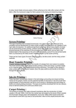 A colour doctor blade removes paste or fibres adhering to the roller after contact with the
fabric. After the impression stage the fabric passes to the drying and steaming stages.
Roller Printing
Screen Printing:
This type of printing has increased enormously in its use in recent years because of its
versatility and the development of rotary screen printing machines which are capable of very
high rates of production. An additional significant advantage is that heavy depths of shade
can be produced by screen printing, a feature which has always been a limitation of roller
printing because of the restriction to the amount of print paste which can be held in the
shallow depth of the engraving on the print roller. Worldwide, some 61% of all printed textile
fabric is produced by the rotary screen method and 23% by flat screen printing.
There are two basic types of screen printing process, the flat screen and the rotary screen
methods.
Heat Transfer Printing:
Transfer printing techniques involve the transfer of a design from one medium to another.
The most common form used is heat transfer printing in which the design is printed initially
on to a special paper, using conventional printing machinery. The paper is then placed in
close contact with the fabric and heated, when the dyes sublime and transfer to the fabric
through the vapor phase.
Ink-Jet Printing :
There has been considerable interest in the technology surrounding non-impact printing,
mainly for the graphic market, but the potential benefits of reductions in the time scale from
original design to final production has led to much activity in developing this technology for
textile and carpet printing processes. The types of machines developed fall into two classes,
drop-on-demand (DOD) and continuous stream (CS).
Carpet Printing :
The printing of carpets only really achieved importance after the introduction of tufted
carpets in the late 1950s. Until then the market was dominated by the woven Wilton carpets
and Axminster designs were well established, but by the 1980s tufted carpet production
accounted for some 80% (by area) of UK production. Much of this carpet production was
File
N
otC
opy
 