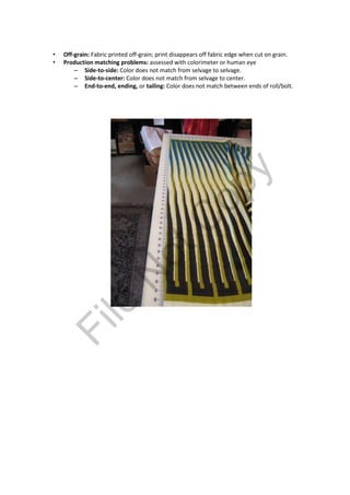 • Off-grain: Fabric printed off-grain; print disappears off fabric edge when cut on grain.
• Production matching problems: assessed with colorimeter or human eye
– Side-to-side: Color does not match from selvage to selvage.
– Side-to-center: Color does not match from selvage to center.
– End-to-end, ending, or tailing: Color does not match between ends of roll/bolt.
File
N
otC
opy
 