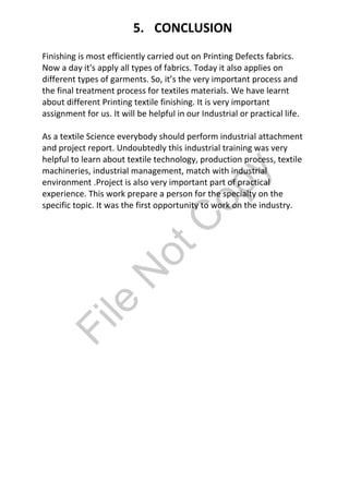 Finishing is most efficiently carried out on Printing Defects fabrics.
Now a day it's apply all types of fabrics. Today it also applies on
different types of garments. So, it’s the very important process and
the final treatment process for textiles materials. We have learnt
about different Printing textile finishing. It is very important
assignment for us. It will be helpful in our Industrial or practical life.
As a textile Science everybody should perform industrial attachment
and project report. Undoubtedly this industrial training was very
helpful to learn about textile technology, production process, textile
machineries, industrial management, match with industrial
environment .Project is also very important part of practical
experience. This work prepare a person for the specialty on the
specific topic. It was the first opportunity to work on the industry.
5. CONCLUSION
File
N
otC
opy
 