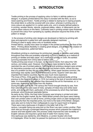 Textile printing is the process of applying colour to fabric in definite patterns or
designs. In properly printed fabrics the colour is bonded with the fibre, so as to
resist washing and friction. Textile printing is related to dyeing but in dyeing properly
the whole fabric is uniformly covered with one colour, whereas in printing one or
more colours are applied to it in certain parts only, and in sharply defined patterns.
In printing, wooden blocks, stencils, engraved plates, rollers, or silkscreens can be
used to place colours on the fabric. Colorants used in printing contain dyes thickened
to prevent the colour from spreading by capillary attraction beyond the limits of the
pattern or design.
In the process of printing color designs are developed on fabrics by printing with
dyes and pigments in paste form with specially designed machines.
Printing is used to apply colour only on localized areas.
Printed fabrics, usually have clear-cut edges in the printed portions on the face of the
fabric. Printing allows flexibility in creating great designs, and enables the creation of
relatively inexpensive, patterned fabric.
Woodblock printing is a technique for printing text, images or patterns used widely
throughout East Asia and probably originating in China in antiquity as a method of
printing on textiles and later paper. As a method of printing on cloth, the earliest
surviving examples from China date to before 220.
Textile printing was known in Europe, via the Islamic world, from about the 12th
century, and widely used. However, the European dyes tended to liquify, which
restricted the use of printed patterns. Fairly large and ambitious designs were printed
for decorative purposes such as wall-hangings and lectern-cloths, where this was
less of a problem as they did not need washing. When paper became common, the
technology was rapidly used on that for woodcut prints. Superior cloth was also
imported from Islamic countries, but this was much more expensive.
The Incas of Peru, Chile and the Aztecs of Mexico also practiced textile printing
previous to the Spanish Invasion in 1519; but owing to the lack of records before that
date, it is impossible to say whether they discovered the art for themselves, or, in
some way, learned its principles from the Asiatics.
During the latter half of the 17th century the French brought directly by sea, from
their colonies on the east coast of India, samples of Indian blue and white resist
prints, and along with them, particulars of the processes by which they had been
produced, which produced washable fabrics.
As early as the 1630s, the East India Company was bringing in printed and plain
cotton for the English market. By the 1660s British printers and dyers were making
their own printed cotton to sell at home, printing single colors on plain backgrounds;
less colourful than the imported prints, but more to the taste of the British. Designs
were also sent to India for their craftspeople to copy for export back to England.
There were many dyehouses in England in the latter half of the 17th
century, Lancaster being one area and on the River Lea near London another. Plain
cloth was put through a prolonged bleaching process which prepared the material to
receive and hold applied color; this process vastly improved the color durability of
English calicoes and required a great deal of water from nearby rivers.
One dyehouse was started by John Meakins, a London Quaker who lived
in Cripplegate. When he died, he passed his dyehouse to his son-in-law Benjamin
1. INTRODUCTION
File
N
otC
opy
 