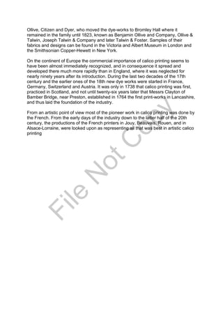 Ollive, Citizen and Dyer, who moved the dye-works to Bromley Hall where it
remained in the family until 1823, known as Benjamin Ollive and Company, Ollive &
Talwin, Joseph Talwin & Company and later Talwin & Foster. Samples of their
fabrics and designs can be found in the Victoria and Albert Museum in London and
the Smithsonian Copper-Hewett in New York.
On the continent of Europe the commercial importance of calico printing seems to
have been almost immediately recognized, and in consequence it spread and
developed there much more rapidly than in England, where it was neglected for
nearly ninety years after its introduction. During the last two decades of the 17th
century and the earlier ones of the 18th new dye works were started in France,
Germany, Switzerland and Austria. It was only in 1738 that calico printing was first,
practiced in Scotland, and not until twenty-six years later that Messrs Clayton of
Bamber Bridge, near Preston, established in 1764 the first print-works in Lancashire,
and thus laid the foundation of the industry.
From an artistic point of view most of the pioneer work in calico printing was done by
the French. From the early days of the industry down to the latter half of the 20th
century, the productions of the French printers in Jouy, Beauvais, Rouen, and in
Alsace-Lorraine, were looked upon as representing all that was best in artistic calico
printing
File
N
otC
opy
 